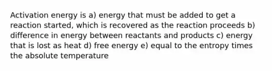 Activation energy is a) energy that must be added to get a reaction started, which is recovered as the reaction proceeds b) difference in energy between reactants and products c) energy that is lost as heat d) free energy e) equal to the entropy times the absolute temperature