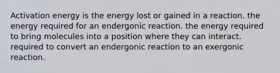 Activation energy is the energy lost or gained in a reaction. the energy required for an endergonic reaction. the energy required to bring molecules into a position where they can interact. required to convert an endergonic reaction to an exergonic reaction.