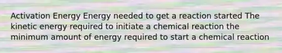 Activation Energy Energy needed to get a reaction started The kinetic energy required to initiate a chemical reaction the minimum amount of energy required to start a chemical reaction