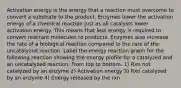 Activation energy is the energy that a reaction must overcome to convert a substrate to the product. Enzymes lower the activation energy of a chemical reaction just as all catalysts lower activation energy. This means that less energy is required to convert reactant molecules to products. Enzymes also increase the rate of a biological reaction compared to the rate of the uncatalyzed reaction. Label the energy reaction graph for the following reaction showing the energy profile for a catalyzed and an uncatalyzed reaction. From top to bottom. 1) Rxn not catalyzed by an enzyme 2) Activation energy 3) Rxn catalyzed by an enzyme 4) Energy released by the rxn