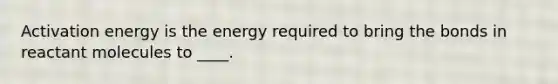 Activation energy is the energy required to bring the bonds in reactant molecules to ____.