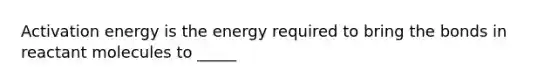 Activation energy is the energy required to bring the bonds in reactant molecules to _____