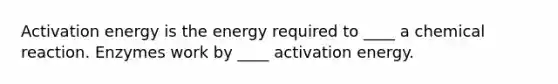 Activation energy is the energy required to ____ a chemical reaction. Enzymes work by ____ activation energy.