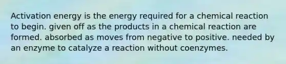 Activation energy is the energy required for a chemical reaction to begin. given off as the products in a chemical reaction are formed. absorbed as moves from negative to positive. needed by an enzyme to catalyze a reaction without coenzymes.