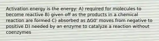 Activation energy is the energy: A) required for molecules to become reactive B) given off as the products in a chemical reaction are formed C) absorbed as ΔG0' moves from negative to positive D) needed by an enzyme to catalyze a reaction without coenzymes