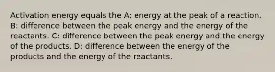 Activation energy equals the A: energy at the peak of a reaction. B: difference between the peak energy and the energy of the reactants. C: difference between the peak energy and the energy of the products. D: difference between the energy of the products and the energy of the reactants.