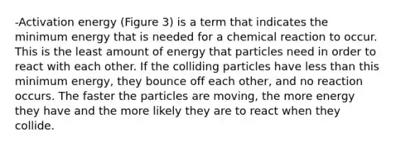 -Activation energy (Figure 3) is a term that indicates the minimum energy that is needed for a chemical reaction to occur. This is the least amount of energy that particles need in order to react with each other. If the colliding particles have <a href='https://www.questionai.com/knowledge/k7BtlYpAMX-less-than' class='anchor-knowledge'>less than</a> this minimum energy, they bounce off each other, and no reaction occurs. The faster the particles are moving, the more energy they have and the more likely they are to react when they collide.