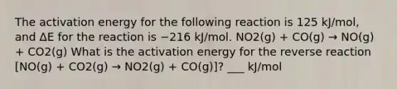 The activation energy for the following reaction is 125 kJ/mol, and ΔE for the reaction is −216 kJ/mol. NO2(g) + CO(g) → NO(g) + CO2(g) What is the activation energy for the reverse reaction [NO(g) + CO2(g) → NO2(g) + CO(g)]? ___ kJ/mol