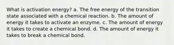 What is activation energy? a. The free energy of the transition state associated with a chemical reaction. b. The amount of energy it takes to activate an enzyme. c. The amount of energy it takes to create a chemical bond. d. The amount of energy it takes to break a chemical bond.