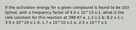 If the activation energy for a given compound is found to be 103 kJ/mol, with a frequency factor of 4.0 x 10^13 s-1, what is the rate constant for this reaction at 398 K? a. 1.2 s-1 b. 8.2 s-1 c. 3.9 x 10^10 s-1 d. 1.7 x 10^10 s-1 e. 2.5 x 10^7 s-1