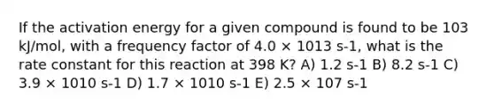 If the activation energy for a given compound is found to be 103 kJ/mol, with a frequency factor of 4.0 × 1013 s-1, what is the rate constant for this reaction at 398 K? A) 1.2 s-1 B) 8.2 s-1 C) 3.9 × 1010 s-1 D) 1.7 × 1010 s-1 E) 2.5 × 107 s-1