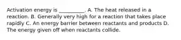 Activation energy is __________. A. The heat released in a reaction. B. Generally very high for a reaction that takes place rapidly C. An energy barrier between reactants and products D. The energy given off when reactants collide.
