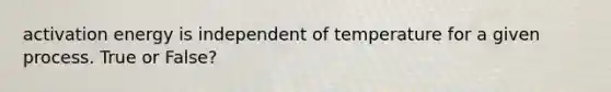 activation energy is independent of temperature for a given process. True or False?