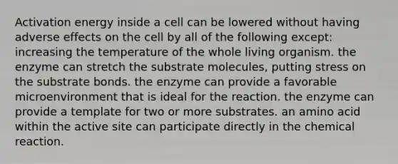 Activation energy inside a cell can be lowered without having adverse effects on the cell by all of the following except: increasing the temperature of the whole living organism. the enzyme can stretch the substrate molecules, putting stress on the substrate bonds. the enzyme can provide a favorable microenvironment that is ideal for the reaction. the enzyme can provide a template for two or more substrates. an amino acid within the active site can participate directly in the chemical reaction.