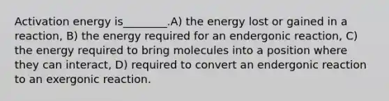 Activation energy is________.A) the energy lost or gained in a reaction, B) the energy required for an endergonic reaction, C) the energy required to bring molecules into a position where they can interact, D) required to convert an endergonic reaction to an exergonic reaction.