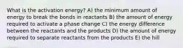 What is the activation energy? A) the minimum amount of energy to break the bonds in reactants B) the amount of energy required to activate a phase change C) the energy difference between the reactants and the products D) the amount of energy required to separate reactants from the products E) the hill