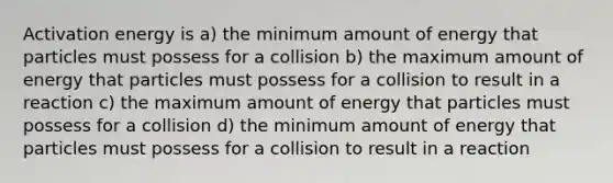 Activation energy is a) the minimum amount of energy that particles must possess for a collision b) the maximum amount of energy that particles must possess for a collision to result in a reaction c) the maximum amount of energy that particles must possess for a collision d) the minimum amount of energy that particles must possess for a collision to result in a reaction