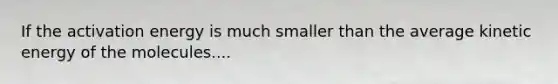 If the activation energy is much smaller than the average kinetic energy of the molecules....