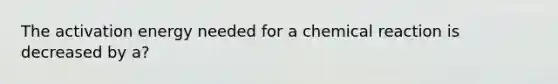 The activation energy needed for a chemical reaction is decreased by a?