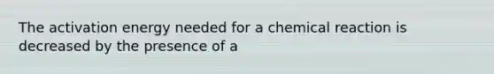 The activation energy needed for a chemical reaction is decreased by the presence of a