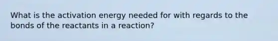 What is the activation energy needed for with regards to the bonds of the reactants in a reaction?