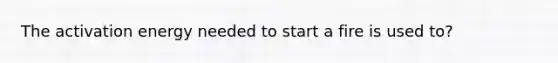 The activation energy needed to start a fire is used to?