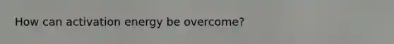 How can activation energy be overcome?