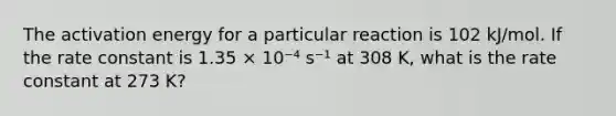 The activation energy for a particular reaction is 102 kJ/mol. If the rate constant is 1.35 × 10⁻⁴ s⁻¹ at 308 K, what is the rate constant at 273 K?