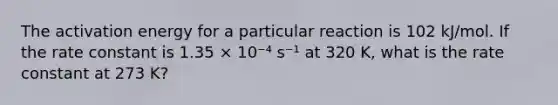 The activation energy for a particular reaction is 102 kJ/mol. If the rate constant is 1.35 × 10⁻⁴ s⁻¹ at 320 K, what is the rate constant at 273 K?