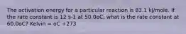 The activation energy for a particular reaction is 83.1 kJ/mole. If the rate constant is 12 s-1 at 50.0oC, what is the rate constant at 60.0oC? Kelvin = oC +273