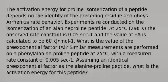 The activation energy for proline isomerization of a peptide depends on the identity of the preceding residue and obeys Arrhenius rate behavior. Experiments re conducted on the isomerization of an alanineproline peptide. At 25°C (298 K) the observed rate constant is 0.05 sec-1 and the value of EA is calculated to be 60 kJ•mol-1. What is the value of the preexponential factor (A)? Similar measurements are performed on a phenylalanine-proline peptide at 25°C, with a measured rate constant of 0.005 sec-1. Assuming an identical preexponential factor as the alanine-proline peptide, what is the activation energy for this peptide?