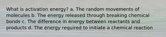 What is activation energy? a. The random movements of molecules b. The energy released through breaking chemical bonds c. The difference in energy between reactants and products d. The energy required to initiate a chemical reaction