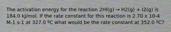 The <a href='https://www.questionai.com/knowledge/k5H2w3K7Uj-activation-energy' class='anchor-knowledge'>activation energy</a> for the reaction 2HI(g) → H2(g) + I2(g) is 184.0 kJ/mol. If the <a href='https://www.questionai.com/knowledge/krIQH3RgI8-rate-constant' class='anchor-knowledge'>rate constant</a> for this reaction is 2.70 x 10-4 M-1 s-1 at 327.0 ºC what would be the rate constant at 352.0 ºC?