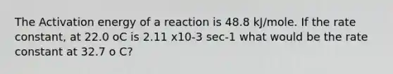 The Activation energy of a reaction is 48.8 kJ/mole. If the rate constant, at 22.0 oC is 2.11 x10-3 sec-1 what would be the rate constant at 32.7 o C?