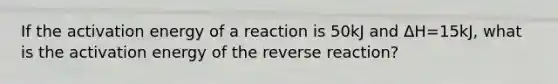 If the activation energy of a reaction is 50kJ and ΔH=15kJ, what is the activation energy of the reverse reaction?