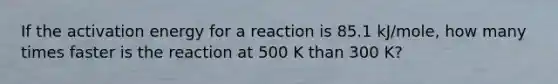 If the activation energy for a reaction is 85.1 kJ/mole, how many times faster is the reaction at 500 K than 300 K?