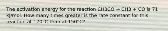 The activation energy for the reaction CH3CO → CH3 + CO is 71 kJ/mol. How many times greater is the rate constant for this reaction at 170°C than at 150°C?