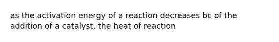 as the activation energy of a reaction decreases bc of the addition of a catalyst, the heat of reaction