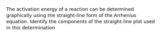 The activation energy of a reaction can be determined graphically using the straight-line form of the Arrhenius equation. Identify the components of the straight-line plot used in this determination