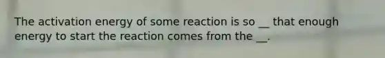 The activation energy of some reaction is so __ that enough energy to start the reaction comes from the __.