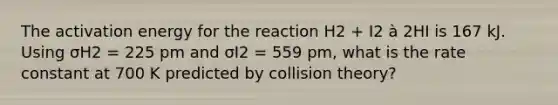 The activation energy for the reaction H2 + I2 à 2HI is 167 kJ. Using σH2 = 225 pm and σI2 = 559 pm, what is the rate constant at 700 K predicted by collision theory?