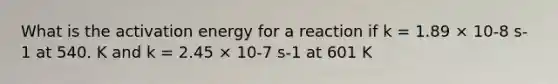 What is the activation energy for a reaction if k = 1.89 × 10-8 s-1 at 540. K and k = 2.45 × 10-7 s-1 at 601 K