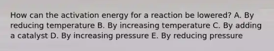 How can the activation energy for a reaction be lowered? A. By reducing temperature B. By increasing temperature C. By adding a catalyst D. By increasing pressure E. By reducing pressure