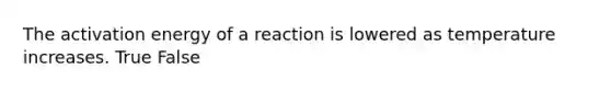 The activation energy of a reaction is lowered as temperature increases. True False