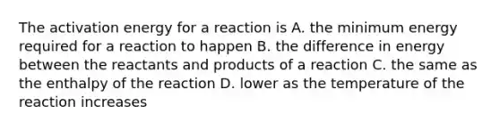 The activation energy for a reaction is A. the minimum energy required for a reaction to happen B. the difference in energy between the reactants and products of a reaction C. the same as the enthalpy of the reaction D. lower as the temperature of the reaction increases