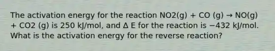 The activation energy for the reaction NO2(g) + CO (g) → NO(g) + CO2 (g) is 250 kJ/mol, and ∆ E for the reaction is −432 kJ/mol. What is the activation energy for the reverse reaction?