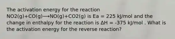 The activation energy for the reaction NO2(g)+CO(g)⟶NO(g)+CO2(g) is Ea = 225 kJ/mol and the change in enthalpy for the reaction is ΔH = -375 kJ/mol . What is the activation energy for the reverse reaction?