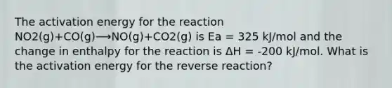 The activation energy for the reaction NO2(g)+CO(g)⟶NO(g)+CO2(g) is Ea = 325 kJ/mol and the change in enthalpy for the reaction is ΔH = -200 kJ/mol. What is the activation energy for the reverse reaction?