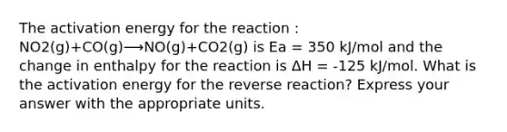 The activation energy for the reaction : NO2(g)+CO(g)⟶NO(g)+CO2(g) is Ea = 350 kJ/mol and the change in enthalpy for the reaction is ΔH = -125 kJ/mol. What is the activation energy for the reverse reaction? Express your answer with the appropriate units.