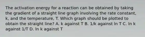 The activation energy for a reaction can be obtained by taking the gradient of a straight <a href='https://www.questionai.com/knowledge/kCarlwtSzb-line-graph' class='anchor-knowledge'>line graph</a> involving the rate constant, k, and the temperature, T. Which graph should be plotted to obtain the straight line? A. k against T B. 1/k against ln T C. ln k against 1/T D. ln k against T